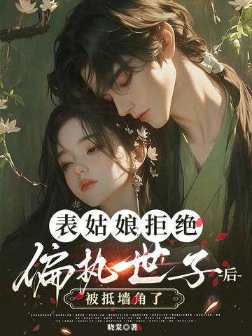 表姑娘拒绝偏执世子后,被抵墙角了全文免费阅读